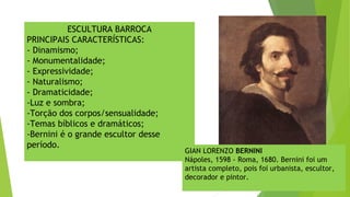 ESCULTURA BARROCA
PRINCIPAIS CARACTERÍSTICAS:
- Dinamismo;
- Monumentalidade;
- Expressividade;
- Naturalismo;
- Dramaticidade;
-Luz e sombra;
-Torção dos corpos/sensualidade;
-Temas bíblicos e dramáticos;
-Bernini é o grande escultor desse
período.
GIAN LORENZO BERNINI
Nápoles, 1598 - Roma, 1680. Bernini foi um
artista completo, pois foi urbanista, escultor,
decorador e pintor.
 