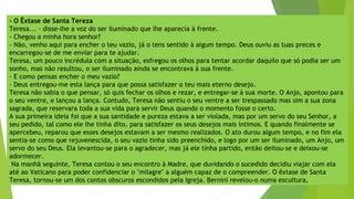 - O Êxtase de Santa Tereza
Teresa... - disse-lhe a voz do ser iluminado que lhe aparecia à frente.
- Chegou a minha hora senhor?
- Não, venho aqui para encher o teu vazio, já o tens sentido à algum tempo. Deus ouviu as tuas preces e
encarregou-se de me enviar para te ajudar.
Teresa, um pouco incrédula com a situação, esfregou os olhos para tentar acordar daquilo que só podia ser um
sonho, mas não resultou, o ser iluminado ainda se encontrava à sua frente.
- E como pensas encher o meu vazio?
- Deus entregou-me esta lança para que possa satisfazer o teu mais eterno desejo.
Teresa não sabia o que pensar, só quis fechar os olhos e rezar, e entregar-se à sua morte. O Anjo, apontou para
o seu ventre, e lançou a lança. Contudo, Teresa não sentiu o seu ventre a ser trespassado mas sim a sua zona
sagrada, que reservara toda a sua vida para servir Deus quando o momento fosse o certo.
A sua primeira ideia foi que a sua santidade e pureza estava a ser violada, mas por um servo do seu Senhor, a
seu pedido, tal como ele lhe tinha dito, para satisfazer os seus desejos mais íntimos. E quando finalmente se
apercebeu, reparou que esses desejos estavam a ser mesmo realizados. O ato durou algum tempo, e no fim ela
sentia-se como que rejuvenescida, o seu vazio tinha sido preenchido, e logo por um ser iluminado, um Anjo, um
servo do seu Deus. Ela levantou-se para o agradecer, mas já ele tinha partido, então deitou-se e deixou-se
adormecer.
Na manhã seguinte, Teresa contou o seu encontro à Madre, que duvidando o sucedido decidiu viajar com ela
até ao Vaticano para poder confidenciar o "milagre" a alguém capaz de o compreender. O êxtase de Santa
Teresa, tornou-se um dos contos obscuros escondidos pela Igreja. Bernini revelou-o numa escultura,
 