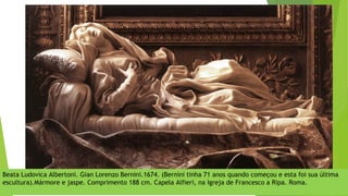 Beata Ludovica Albertoni. Gian Lorenzo Bernini.1674. (Bernini tinha 71 anos quando começou e esta foi sua última
escultura).Mármore e jaspe. Comprimento 188 cm. Capela Alfieri, na Igreja de Francesco a Ripa. Roma.
 