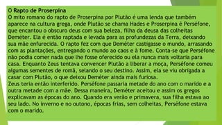 O Rapto de Proserpina
O mito romano do rapto de Proserpina por Plutão é uma lenda que também
aparece na cultura grega, onde Plutão se chama Hades e Proserpina é Perséfone,
que encantou o obscuro deus com sua beleza, filha da deusa das colheitas
Deméter. Ela é então raptada e levada para as profundezas da Terra, deixando
sua mãe enfurecida. O rapto fez com que Deméter castigasse o mundo, arrasando
com as plantações, entregando o mundo ao caos e à fome. Conta-se que Perséfone
não podia comer nada que lhe fosse oferecido ou ela nunca mais voltaria para
casa. Enquanto Zeus tentava convencer Plutão a liberar a moça, Perséfone comeu
algumas sementes de romã, selando o seu destino. Assim, ela se viu obrigada a
casar com Plutão, o que deixou Deméter ainda mais furiosa.
Zeus teria então interferido. Perséfone passaria metade do ano com o marido e a
outra metade com a mãe. Dessa maneira, Deméter aceitou e assim os gregos
explicavam as épocas do ano. Quando era verão e primavera, sua filha estava ao
seu lado. No inverno e no outono, épocas frias, sem colheitas, Perséfone estava
com o marido.
 