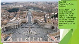 (Pág. 140)
Praça de São Pedro.
Vaticano.
Bernini. 1657- 1666.(9
anos). A colunata
circular tem 17m de
largura por 23m de
altura, é composta por
284 colunas, sobre as
colunas existem 162
estátuas de 2,70m de
altura
 