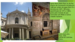 Santa Maria della Pace ou da Paz
(Pietro da Cortona)foi iniciada em
1482 por ordem do papa Sisto IV e
término em 1657, 185 anos.
(pontificado de 1471 a 1484),
grato pelo tratado de paz
concluído com Milão e outras
cidades italianas.
Santa Maria dela
Pace. 1656.
PIETRO DE CORTONA.
Roma.
 