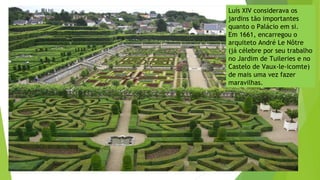 Luís XIV considerava os
jardins tão importantes
quanto o Palácio em si.
Em 1661, encarregou o
arquiteto André Le Nôtre
(já célebre por seu trabalho
no Jardim de Tuileries e no
Castelo de Vaux-le-icomte)
de mais uma vez fazer
maravilhas.
 