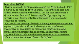 Peter Paul RUBENS
Nasceu na cidade de Siegen (Alemanha) em 28 de junho de 1577
e morte 30 de maio de 1640(62 anos). Fica conhecido pela elite
Italiana como acessível e simpático. Um dos seus estudantes e
ajudantes mais famosos foi o Anthony Van Dyck que logo se
tornaria o mais famoso retratista flamengo e um colaborador
frequente de Rubens.
A produção dos quadros obedecia a um esquema montado por ele,
segundo o qual ele realizava todos os primeiros esboços e
encarregava os aprendizes de montar um modelo em escala
menor, que era apresentado ao cliente. Se aprovado, Rubens
traçava a lápis na tela e os discípulos colocavam a cor e o óleo,
cabendo ao mestre de novo fazer a "arte final".
 