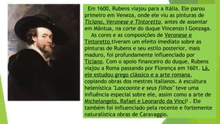 Em 1600, Rubens viajou para a Itália. Ele parou
primeiro em Veneza, onde ele viu as pinturas de
Ticiano, Veronese e Tintoretto, antes de assentar
em Mântua, na corte do duque Vincenzo I Gonzaga.
As cores e as composições de Veronese e
Tintoretto tiveram um efeito imediato sobre as
pinturas de Rubens e seu estilo posterior, mais
maduro, foi profundamente influenciado por
Ticiano. Com o apoio financeiro do duque, Rubens
viajou a Roma passando por Florença em 1601. Lá,
ele estudou grego clássico e a arte romana,
copiando obras dos mestres italianos. A escultura
helenística "Laocoonte e seus filhos" teve uma
influência especial sobre ele, assim como a arte de
Michelangelo, Rafael e Leonardo da Vinci5
. Ele
também foi influenciado pela recente e fortemente
naturalística obras de Caravaggio.
 