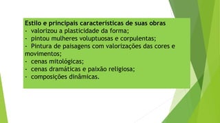 Estilo e principais características de suas obras
-  valorizou a plasticidade da forma;
-  pintou mulheres voluptuosas e corpulentas;
- Pintura de paisagens com valorizações das cores e
movimentos;
-  cenas mitológicas;
-  cenas dramáticas e paixão religiosa;
-  composições dinâmicas.
 