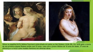 Vênus no espelho(1615) Hélène Fourment embrulhada em peles ou Het Pelsken (1636-38). Em 1630 após a morte
de sua primeira esposa Rubens então com 53 anos, casa com a jovem Hélène de 16 anos de idade, 37 anos de
diferença e a inclui como modelo feminino em diversas obras.
 