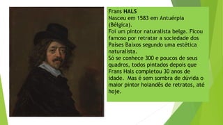 Frans HALS
Nasceu em 1583 em Antuérpia
(Bélgica).
Foi um pintor naturalista belga. Ficou
famoso por retratar a sociedade dos
Países Baixos segundo uma estética
naturalista.
Só se conhece 300 e poucos de seus
quadros, todos pintados depois que
Frans Hals completou 30 anos de
idade.  Mas é sem sombra de dúvida o
maior pintor holandês de retratos, até
hoje.
 