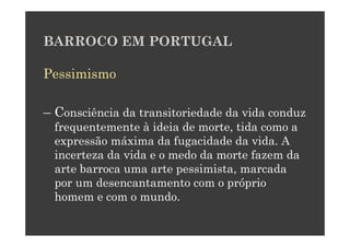 BARROCO EM PORTUGAL

Pessimismo

– Consciência da transitoriedade da vida conduz
  frequentemente à ideia de morte, tida como a
  expressão máxima da fugacidade da vida. A
  incerteza da vida e o medo da morte fazem da
  arte barroca uma arte pessimista, marcada
  por um desencantamento com o próprio
  homem e com o mundo.
 