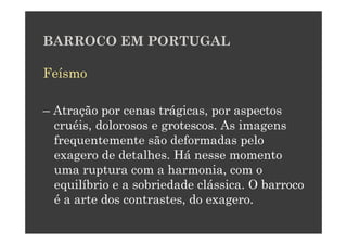 BARROCO EM PORTUGAL

Feísmo

– Atração por cenas trágicas, por aspectos
  cruéis, dolorosos e grotescos. As imagens
  frequentemente são deformadas pelo
  exagero de detalhes. Há nesse momento
  uma ruptura com a harmonia, com o
  equilíbrio e a sobriedade clássica. O barroco
  é a arte dos contrastes, do exagero.
 