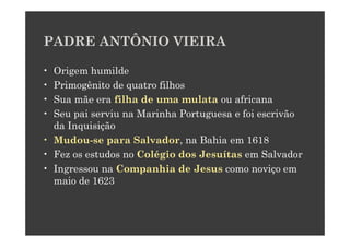 PADRE ANTÔNIO VIEIRA

• Origem humilde
• Primogênito de quatro filhos
• Sua mãe era filha de uma mulata ou africana
• Seu pai serviu na Marinha Portuguesa e foi escrivão
  da Inquisição
• Mudou-se para Salvador, na Bahia em 1618
• Fez os estudos no Colégio dos Jesuítas em Salvador
• Ingressou na Companhia de Jesus como noviço em
  maio de 1623
 