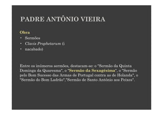 PADRE ANTÔNIO VIEIRA

Obra
• Sermões
• Clavis Prophetarum (i
• nacabado)



Entre os inúmeros sermões, destacam-se: o "Sermão da Quinta
Dominga da Quaresma", o "Sermão da Sexagésima", o "Sermão
pelo Bom Sucesso das Armas de Portugal contra as de Holanda", o
"Sermão do Bom Ladrão","Sermão de Santo António aos Peixes".
 