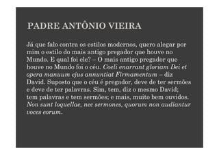 PADRE ANTÔNIO VIEIRA

Já que falo contra os estilos modernos, quero alegar por
mim o estilo do mais antigo pregador que houve no
Mundo. E qual foi ele? – O mais antigo pregador que
houve no Mundo foi o céu. Coeli enarrant gloriam Dei et
opera manuum ejus annuntiat Firmamentum – diz
David. Suposto que o céu é pregador, deve de ter sermões
e deve de ter palavras. Sim, tem, diz o mesmo David;
tem palavras e tem sermões; e mais, muito bem ouvidos.
Non sunt loquellae, nec sermones, quorum non audiantur
voces eorum.
 