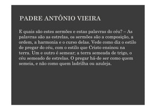 PADRE ANTÔNIO VIEIRA

E quais são estes sermões e estas palavras do céu? – As
palavras são as estrelas, os sermões são a composição, a
ordem, a harmonia e o curso delas. Vede como diz o estilo
de pregar do céu, com o estilo que Cristo ensinou na
terra. Um e outro é semear; a terra semeada de trigo, o
céu semeado de estrelas. O pregar há-de ser como quem
semeia, e não como quem ladrilha ou azuleja.
 