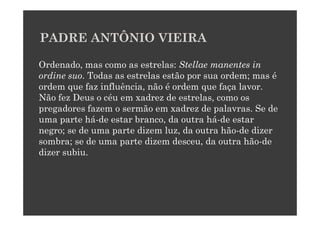 PADRE ANTÔNIO VIEIRA

Ordenado, mas como as estrelas: Stellae manentes in
ordine suo. Todas as estrelas estão por sua ordem; mas é
ordem que faz influência, não é ordem que faça lavor.
Não fez Deus o céu em xadrez de estrelas, como os
pregadores fazem o sermão em xadrez de palavras. Se de
uma parte há-de estar branco, da outra há-de estar
negro; se de uma parte dizem luz, da outra hão-de dizer
sombra; se de uma parte dizem desceu, da outra hão-de
dizer subiu.
 