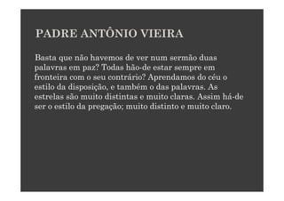 PADRE ANTÔNIO VIEIRA

Basta que não havemos de ver num sermão duas
palavras em paz? Todas hão-de estar sempre em
fronteira com o seu contrário? Aprendamos do céu o
estilo da disposição, e também o das palavras. As
estrelas são muito distintas e muito claras. Assim há-de
ser o estilo da pregação; muito distinto e muito claro.
 