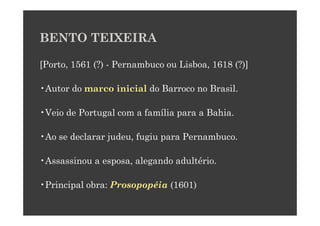 BENTO TEIXEIRA

[Porto, 1561 (?) - Pernambuco ou Lisboa, 1618 (?)]

•Autor do marco inicial do Barroco no Brasil.

•Veio de Portugal com a família para a Bahia.

•Ao se declarar judeu, fugiu para Pernambuco.

•Assassinou a esposa, alegando adultério.

•Principal obra: Prosopopéia (1601)
 