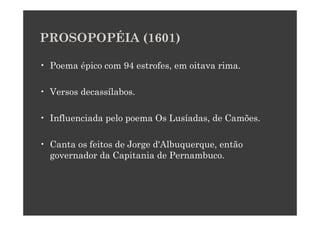 PROSOPOPÉIA (1601)

• Poema épico com 94 estrofes, em oitava rima.

• Versos decassílabos.

• Influenciada pelo poema Os Lusíadas, de Camões.

• Canta os feitos de Jorge d'Albuquerque, então
  governador da Capitania de Pernambuco.
 