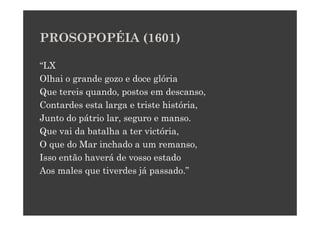 PROSOPOPÉIA (1601)

“LX
Olhai o grande gozo e doce glória
Que tereis quando, postos em descanso,
Contardes esta larga e triste história,
Junto do pátrio lar, seguro e manso.
Que vai da batalha a ter victória,
O que do Mar inchado a um remanso,
Isso então haverá de vosso estado
Aos males que tiverdes já passado.”
 