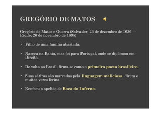 GREGÓRIO DE MATOS
Gregório de Matos e Guerra (Salvador, 23 de dezembro de 1636 —
Recife, 26 de novembro de 1695)

• Filho de uma família abastada.

• Nasceu na Bahia, mas foi para Portugal, onde se diplomou em
  Direito.

• De volta ao Brasil, firma-se como o primeiro poeta brasileiro.

• Suas sátiras são marcadas pela linguagem maliciosa, direta e
  muitas vezes ferina.

• Recebeu o apelido de Boca do Inferno.
 