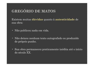 GREGÓRIO DE MATOS

Existem muitas dúvidas quanto à autenticidade de
sua obra:

• Não publicou nada em vida.

• Não deixou nenhum texto autografado ou produzido
  de próprio punho.

• Sua obra permaneceu praticamente inédita até o início
  do século XX.
 