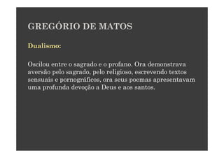 GREGÓRIO DE MATOS

Dualismo:

Oscilou entre o sagrado e o profano. Ora demonstrava
aversão pelo sagrado, pelo religioso, escrevendo textos
sensuais e pornográficos, ora seus poemas apresentavam
uma profunda devoção a Deus e aos santos.
 