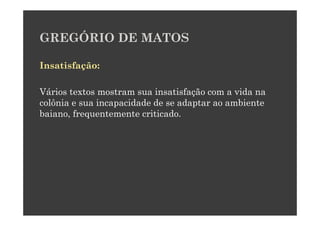 GREGÓRIO DE MATOS

Insatisfação:

Vários textos mostram sua insatisfação com a vida na
colônia e sua incapacidade de se adaptar ao ambiente
baiano, frequentemente criticado.
 