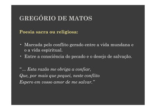 GREGÓRIO DE MATOS

Poesia sacra ou religiosa:

• Marcada pelo conflito gerado entre a vida mundana e
  o a vida espiritual.
• Entre a consciência do pecado e o desejo de salvação.

“ ... Esta razão me obriga a confiar,
Que, por mais que pequei, neste conflito
Espero em vosso amor de me salvar.”
 
