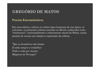 GREGÓRIO DE MATOS

Poesia Encomiástica:

Em suas sátiras, criticou os vários tipos humanos de sua época, os
costumes, os primeiros colonos nascidos no Brasil, conhecidos como
“caramurus” e principalmente o relaxamento moral da Bahia, numa
posição de recusa em relação à exploração da colônia.


“Que os brasileiros são bestas
E estão sempre a trabalhar
Toda a vida por manter
Maganos de Portugal”
 