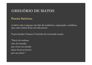 GREGÓRIO DE MATOS

Poesia Satírica:

A sátira não é apenas um tipo de zombaria, engraçada e maldosa,
mas uma crítica feita em tom jocoso:

O governador Câmara Coutinho foi retratado assim:

“Nariz de embono
com tal sacada,
que entra na escada
duas horas primeiro
que seu dono.”
 