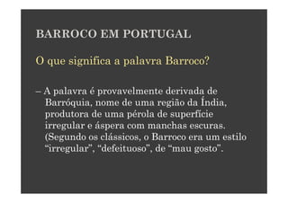 BARROCO EM PORTUGAL

O que significa a palavra Barroco?

– A palavra é provavelmente derivada de
  Barróquia, nome de uma região da Índia,
  produtora de uma pérola de superfície
  irregular e áspera com manchas escuras.
  (Segundo os clássicos, o Barroco era um estilo
  “irregular”, “defeituoso”, de “mau gosto”.
 