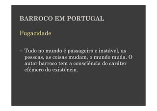 BARROCO EM PORTUGAL

Fugacidade

– Tudo no mundo é passageiro e instável, as
  pessoas, as coisas mudam, o mundo muda. O
  autor barroco tem a consciência do caráter
  efêmero da existência.
 