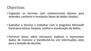 Objectivos
• Capacitar os técnicos com conhecimento básicos para
entender, conhecer e manipular bases de dados simples;
• Subsidiar o técnico a trabalhar com o programa Microsoft
Excel para leitura, limpeza, análise e visualização de dados;
• Fornecer bases sobre estruturar, explorar e representar
dados de maneira a transformá-los em informações úteis
para a tomada de decisão;
 