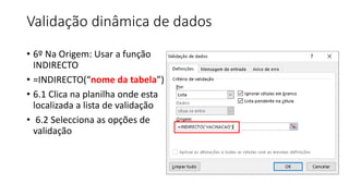 Validação dinâmica de dados
• 6º Na Origem: Usar a função
INDIRECTO
• =INDIRECTO(“nome da tabela”)
• 6.1 Clica na planilha onde esta
localizada a lista de validação
• 6.2 Selecciona as opções de
validação
 