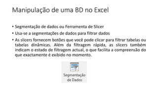 Manipulação de uma BD no Excel
• Segmentação de dados ou Ferramenta de Slicer
• Usa-se a segmentações de dados para filtrar dados
• As slicers fornecem botões que você pode clicar para filtrar tabelas ou
tabelas dinâmicas. Além da filtragem rápida, as slicers também
indicam o estado de filtragem actual, o que facilita a compreensão do
que exactamente é exibido no momento.
 