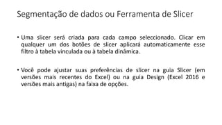 Segmentação de dados ou Ferramenta de Slicer
• Uma slicer será criada para cada campo seleccionado. Clicar em
qualquer um dos botões de slicer aplicará automaticamente esse
filtro à tabela vinculada ou à tabela dinâmica.
• Você pode ajustar suas preferências de slicer na guia Slicer (em
versões mais recentes do Excel) ou na guia Design (Excel 2016 e
versões mais antigas) na faixa de opções.
 