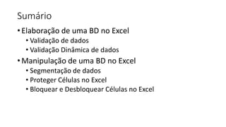 Sumário
•Elaboração de uma BD no Excel
• Validação de dados
• Validação Dinâmica de dados
•Manipulação de uma BD no Excel
• Segmentação de dados
• Proteger Células no Excel
• Bloquear e Desbloquear Células no Excel
 
