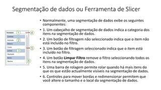 Segmentação de dados ou Ferramenta de Slicer
• Normalmente, uma segmentação de dados exibe os seguintes
componentes:
• 1. Um cabeçalho de segmentação de dados indica a categoria dos
itens na segmentação de dados.
• 2. Um botão de filtragem não seleccionado indica que o item não
está incluído no filtro.
• 3. Um botão de filtragem seleccionado indica que o item está
incluído no filtro.
• 4. Um botão Limpar Filtro remove o filtro seleccionando todos os
itens na segmentação de dados.
• 5. Uma barra de rolagem permite rolar quando há mais itens do
que os que estão actualmente visíveis na segmentação de dados.
• 6. Controles para mover bordas e redimensionar permitem que
você altere o tamanho e o local da segmentação de dados.
 