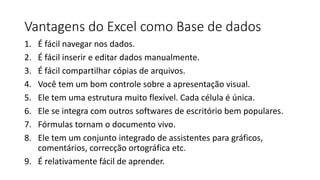 Vantagens do Excel como Base de dados
1. É fácil navegar nos dados.
2. É fácil inserir e editar dados manualmente.
3. É fácil compartilhar cópias de arquivos.
4. Você tem um bom controle sobre a apresentação visual.
5. Ele tem uma estrutura muito flexível. Cada célula é única.
6. Ele se integra com outros softwares de escritório bem populares.
7. Fórmulas tornam o documento vivo.
8. Ele tem um conjunto integrado de assistentes para gráficos,
comentários, correcção ortográfica etc.
9. É relativamente fácil de aprender.
 