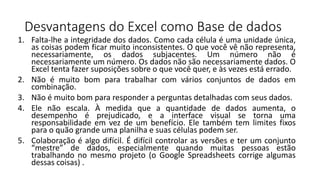 Desvantagens do Excel como Base de dados
1. Falta-lhe a integridade dos dados. Como cada célula é uma unidade única,
as coisas podem ficar muito inconsistentes. O que você vê não representa,
necessariamente, os dados subjacentes. Um número não é
necessariamente um número. Os dados não são necessariamente dados. O
Excel tenta fazer suposições sobre o que você quer, e às vezes está errado.
2. Não é muito bom para trabalhar com vários conjuntos de dados em
combinação.
3. Não é muito bom para responder a perguntas detalhadas com seus dados.
4. Ele não escala. À medida que a quantidade de dados aumenta, o
desempenho é prejudicado, e a interface visual se torna uma
responsabilidade em vez de um benefício. Ele também tem limites fixos
para o quão grande uma planilha e suas células podem ser.
5. Colaboração é algo difícil. É difícil controlar as versões e ter um conjunto
“mestre” de dados, especialmente quando muitas pessoas estão
trabalhando no mesmo projeto (o Google Spreadsheets corrige algumas
dessas coisas) .
 