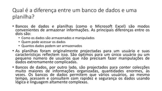 Qual é a diferença entre um banco de dados e uma
planilha?
• Bancos de dados e planilhas (como o Microsoft Excel) são modos
convenientes de armazenar informações. As principais diferenças entre os
dois são:
• Como os dados são armazenados e manipulados
• Quem pode acessar os dados
• Quantos dados podem ser armazenados
• As planilhas foram originalmente projectadas para um usuário e suas
características reflectem isso. São óptimos para um único usuário ou um
pequeno número de usuários que não precisam fazer manipulações de
dados extremamente complicadas.
• Bancos de dados, por outro lado, são projectados para conter colecções
muito maiores de informações organizadas, quantidades enormes, às
vezes. Os bancos de dados permitem que vários usuários, ao mesmo
tempo, acessem e consultem com rapidez e segurança os dados usando
lógica e linguagem altamente complexas.
 