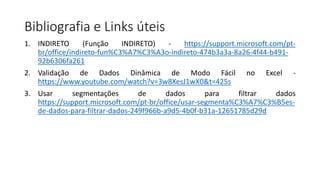 Bibliografia e Links úteis
1. INDIRETO (Função INDIRETO) - https://support.microsoft.com/pt-
br/office/indireto-fun%C3%A7%C3%A3o-indireto-474b3a3a-8a26-4f44-b491-
92b6306fa261
2. Validação de Dados Dinâmica de Modo Fácil no Excel -
https://www.youtube.com/watch?v=3w8XesJ1wX0&t=425s
3. Usar segmentações de dados para filtrar dados
https://support.microsoft.com/pt-br/office/usar-segmenta%C3%A7%C3%B5es-
de-dados-para-filtrar-dados-249f966b-a9d5-4b0f-b31a-12651785d29d
 