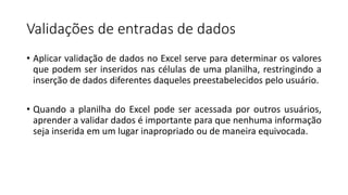 Validações de entradas de dados
• Aplicar validação de dados no Excel serve para determinar os valores
que podem ser inseridos nas células de uma planilha, restringindo a
inserção de dados diferentes daqueles preestabelecidos pelo usuário.
• Quando a planilha do Excel pode ser acessada por outros usuários,
aprender a validar dados é importante para que nenhuma informação
seja inserida em um lugar inapropriado ou de maneira equivocada.
 