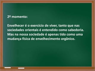 2º momento:

Envelhecer é o exercício de viver, tanto que nas
sociedades orientais é entendido como sabedoria.
Mas na nossa sociedade é apenas tido como uma
mudança física de envelhecimento orgânico.
 