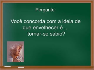 Pergunte:

Você concorda com a ideia de
    que envelhecer é ...
      tornar-se sábio?
 