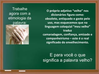 Trabalhe        O próprio adjetivo “velho” nos
agora com a            dicionários figura como:
etimologia da     obsoleto, antiquado e gasto pelo
   palavra:         uso, mas esquecemos que na
                 linguagem coloquial “meu velho”
                                traduz
                camaradagem, confiança, amizade e
                   companheirismo – este é o real
                   significado do envelhecimento.


                   E para você o que
                significa a palavra velho?
 