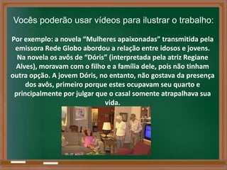 Vocês poderão usar vídeos para ilustrar o trabalho:

Por exemplo: a novela “Mulheres apaixonadas” transmitida pela
 emissora Rede Globo abordou a relação entre idosos e jovens.
  Na novela os avôs de “Dóris” (interpretada pela atriz Regiane
 Alves), moravam com o filho e a família dele, pois não tinham
outra opção. A jovem Dóris, no entanto, não gostava da presença
     dos avôs, primeiro porque estes ocupavam seu quarto e
 principalmente por julgar que o casal somente atrapalhava sua
                             vida.
 