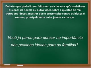 Debates que poderão ser feitos em sala de aula após assistirem
   as cenas da novela ou outro vídeo sobre a questão de mal
tratos aos idosos, mostrar que o preconceito contra os idosos é
        comum, principalmente entre jovens e crianças.




 Você já parou para pensar na importância
    das pessoas idosas para as famílias?
 