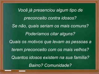 Você já presenciou algum tipo de
       preconceito contra idosos?
 Se não, quais seriam os mais comuns?
       Poderíamos citar alguns?
Quais os motivos que levam as pessoas a
 terem preconceito com os mais velhos?
 Quantos idosos existem na sua família?
         Bairro? Comunidade?
 