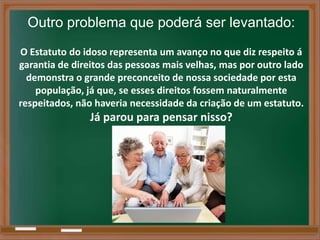 Outro problema que poderá ser levantado:
O Estatuto do idoso representa um avanço no que diz respeito á
garantia de direitos das pessoas mais velhas, mas por outro lado
  demonstra o grande preconceito de nossa sociedade por esta
    população, já que, se esses direitos fossem naturalmente
respeitados, não haveria necessidade da criação de um estatuto.
                Já parou para pensar nisso?
 